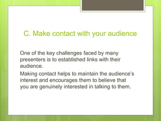 C. Make contact with your audience
One of the key challenges faced by many
presenters is to established links with their
audience.
Making contact helps to maintain the audience’s
interest and encourages them to believe that
you are genuinely interested in talking to them.
 