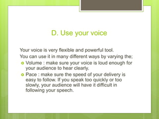 D. Use your voice
Your voice is very flexible and powerful tool.
You can use it in many different ways by varying the;
 Volume : make sure your voice is loud enough for
your audience to hear clearly.
 Pace : make sure the speed of your delivery is
easy to follow. If you speak too quickly or too
slowly, your audience will have it difficult in
following your speech.
 