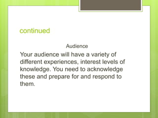 continued
Audience
Your audience will have a variety of
different experiences, interest levels of
knowledge. You need to acknowledge
these and prepare for and respond to
them.
 