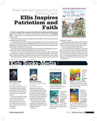03.15 | CBA Retailers+Resources 49The Official Magazine of CBA
Teach kids faith lessons found in
America’s roots.
Ellis Inspires
Patriotism and
Faith
teaching U.S. history.
“Ithelpsyoungpeopleunderstandthatreligious
liberties are the foundation of our country. Both of
us have a deep commitment in this area,”he says.
Susan Arciero illustrates the“Ellis”series.
“Susanisatalentedartist.Togetherweconceived
Ellis to capture the interest of young children. I’m
blessed to work with her,” says Callista, who notes
her favorite picture books growing up were by Dr.
Seuss.“I was a big fan because of the text; it sticks
with you. It’s one of the reasons my text rhymes.”
—Lora Schrock
Rise of the Fallen
ChuckBlack/Multnomah
p$11.99ISBN:9781601425041
Spanning over 6,000 years, this
story follows Validus, the least
of the angels created by Elohim,
as he fights in the ongoing war
against Apollyon and his fallen
warriors.
This second book in the“Wars
of the Realm”trilogy features
plenty of action for the YA
crowd. Readers new to the se-
ries will be pleased to discover
the scriptural guide in the back
of the book. 
—Z.D.Wisz
You Have a Brain
BenCarsonwithGreggandDeborahShaw
Lewis/Zondervan
c$18.99ISBN:9780310745990
Raised in poverty by an un-
educated single mother, Carson
rose to be aYale scholar and the
youngest-ever chief of pediatric
neurosurgery at Johns Hopkins. In
this book, he uses his experience
to give teens (and adults) the
tools they need to excel in life.
Filled with meaty, real-world
principles, YouHaveaBrainis ex-
cellent for both study groups and
individual readers.
—Sue Grise
New Releases
The
Story
of King
Jesus
(Da-
vid C
Cook,
c, $14.99, ISBN: 97814­
34707727) pairs Bible stories
with fun illustrations.
The Case for
Grace for
Kids by Lee
Strobel and
Jesse Florea
(Zonder­
kidz, p,
$7.99, ISBN:
97803­10736561) makes ideas
from Strobel’s bestselling book
kid friendly.
“Knowing
My God
Series
Starter
Set”
(Graham
Blan­
chard, c, $24.99, ISBN: 97809­
89794930) includes three titles:
Jesus Invites Me, Jesus Shows Me,
and Jesus Saves Me.
The Grave
Robber Stu-
dent Edition
by Mark Bat-
terson and
Parker Bat-
terson (Bak-
er Books, p,
$13.99, ISBN: 97808­01015977)
shares stories of the miraculous
and how teens can experience
God’s power.
Kids Books+Media/
P R O D U C T I N T E L L I G E N C E
Reviews
>>>March is a great time to prepare for the Fourth of July in your children’s area.
Many picture books, such as Callista Gingrich’s “Ellis the Elephant” series (Regnery
Kids, c, $14.99 each), not only teach lessons about America, they also communicate
strong morals.
“We try to convey the values of courage and resourcefulness.These traits are important
for children to know,”she says.
The wife of former Speaker of the House Newt Gingrich has written four titles for kids
ages 4 to 8 featuring Ellis, a time-traveling elephant who witnesses such events as George
Washington crossing the Delaware, the first man landing on the moon, and pioneers set-
tling theWest. A fifth book is in the works.
TheGingrichesseeChristianretailplayinganimportantroleinequippingthenextgen-
eration with a better understanding of how America was founded.
“I truly love our country. It’s more important now than ever that children understand
how special our country is,” says Callista. “Schools are teaching politically correct history.
Parentsneedtogetkidsthetoolstheyneedtounderstandwhatmakesourcountrygreat.”
While Newt didn’t participate in creating the series, he shares his wife’s passion for
 