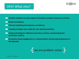 Ohh! What else?
Creative solutions to every aspect of the business, products & services and processes
Brand consultancy
Creating strategic new media for your brand promotion.
Startup marketing and business consultancy
Innovative brand engagement or communication activity planning based on
demography
Using technology for effective execution as well as monitoring brand
promotion activity
we are problem solvers+
 