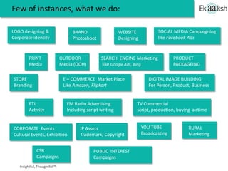 LOGO designing &
Corporate identity
BRAND
Photoshoot
WEBSITE
Designing
PRINT
Media
OUTDOOR
Media (OOH)
SEARCH ENGINE Marketing
like Google Ads, Bing
SOCIAL MEDIA Campaigning
like Facebook Ads
STORE
Branding
E – COMMERCE Market Place
Like Amazon, Flipkart
DIGITAL IMAGE BUILDING
For Person, Product, Business
PRODUCT
PACKAGEING
BTL
Activity
FM Radio Advertising
Including script writing
TV Commercial
script, production, buying airtime
YOU TUBE
Broadcasting
CORPORATE Events
Cultural Events, Exhibition
IP Assets
Trademark, Copyright
RURAL
Marketing
CSR
Campaigns
PUBLIC INTEREST
Campaigns
A selection of what we do:
 