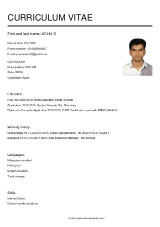 by http://www.onlinecvgenerator.com/
CURRICULUM VITAE
First and last name: ACHU S
Date of birth: 15.8.1992.
Phone number: +919995943827
E-mail: pranaves143@gmail.com
City: KOLLAM
Municipalities: KOLLAM
State: INDIA
Citizenship: INDIA
Education:
Plus Two 2008-2010: Kerala Education Board Science
Graduation 2010-2013: Kerala University Bsc Chemistry
Diploma In Computer Application 2013-2015: C-DIT Certificate cource with RDMS,JAVA,C+..
Working history:
Nutrisynapzz PVT LTD 2014-2014: Sales Representative - 05-03-2014 to 27-06-2014
Biological.E PVT LTD 2014-2015: Area Bussiness Manager - still working
Languages:
Malayalam excellent
Hindi good
English excellent
Tamil average
Skills:
Internet Savvy
Ease to handle situations
 