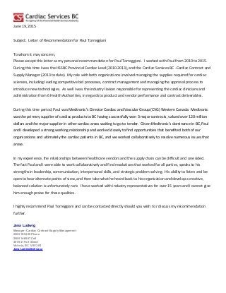 June 19, 2015
Subject: Letter of Recommendation for Paul Torreggiani
To whom it may concern,
Please accept this letter as my personal recommendation for Paul Torreggiani. I worked with Paul from 2010 to 2015.
During this time I was the HSSBC Provincial Cardiac Lead (2010-2013), and the Cardiac Services BC -Cardiac Contract and
Supply Manager (2013 to date). My role with both organizations involved managing the supplies required for cardiac
sciences, including leading competitive bid processes, contract management and managing the approval process to
introduce new technologies. As well I was the industry liaison responsible for representing the cardiac clinicians and
administration from 6 Health Authorities, in regards to product and vendor performance and contract deliverables.
During this time period, Paul was Medtronic’s Director Cardiac and Vascular Group (CVG) Western Canada. Medtronic
was the primary supplier of cardiac products to BC having successfully won 3 major contracts, valued over 120 million
dollars and the major supplier in other cardiac areas waiting to go to tender. Given Medtronic’s dominance in BC, Paul
and I developed a strong working relationship and worked closely to find opportunities that benefited both of our
organizations and ultimately the cardiac patients in BC, and we worked collaboratively to resolve numerous issues that
arose.
In my experience, the relationships between healthcare vendors and the supply chain can be difficult and one sided.
The fact Paul and I were able to work collaboratively and find resolutions that worked for all parties, speaks to his
strengths in leadership, communication, interpersonal skills, and strategic problem solving. His ability to listen and be
open to hear alternate points of view, and then take what he heard back to his organization and develop a creative,
balanced solution is unfortunately rare. I have worked with industry representatives for over 15 years and I cannot give
him enough praise for these qualities.
I highly recommend Paul Torreggiani and can be contacted directly should you wish to r discuss my recommendation
further.
Jana Ludwig
Manager -Cardiac Contract/Supply Management
250-519-5420 Phone
250-514-8567 Cell
301-931 Fort Street
Victoria, BC V8V 3K3
Jana.Ludwig@phsa.ca
 