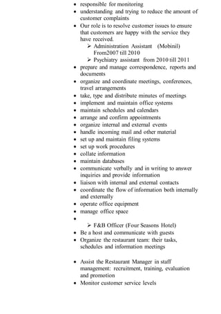  responsible for monitoring
 understanding and trying to reduce the amount of
customer complaints
 Our role is to resolve customer issues to ensure
that customers are happy with the service they
have received.
 Administration Assistant (Mobinil)
From2007 till 2010
 Psychiatry assistant from 2010 till 2011
 prepare and manage correspondence, reports and
documents
 organize and coordinate meetings, conferences,
travel arrangements
 take, type and distribute minutes of meetings
 implement and maintain office systems
 maintain schedules and calendars
 arrange and confirm appointments
 organize internal and external events
 handle incoming mail and other material
 set up and maintain filing systems
 set up work procedures
 collate information
 maintain databases
 communicate verbally and in writing to answer
inquiries and provide information
 liaison with internal and external contacts
 coordinate the flow of information both internally
and externally
 operate office equipment
 manage office space

 F&B Officer (Four Seasons Hotel)
 Be a host and communicate with guests
 Organize the restaurant team: their tasks,
schedules and information meetings
 Assist the Restaurant Manager in staff
management: recruitment, training, evaluation
and promotion
 Monitor customer service levels
 