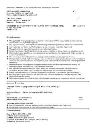 Operations Handled: All Day Dining Restaurant, Room Service, Banquets
HOTEL RAMADA AHMEDABAD 1 st
december2011 to 1st may 2012
Trainee captain; speciality restaurant
SHIV VILAS JAIPUR 1 st
january2010 to 1st
august 2011
Steward; Coffee shop
COMPLETED SIX MONTH INDUSTRIAL TRAINING WITH THE PRIDE HOTEL 25 th
june2009
to 25th nov.2009
AHMEDABAD
Key Deliverables ;
 Manage Food & Beverages operations of the entire hotel set up with final accountability to achieve service
delivery norms and profitability objectives.
 Play key role in recipe / menu development based on guest trends / preferences & seasonal considerations.
 Recruit, trained, and deploy qualified manpower to man various job slots in the department.
 Manage Inventory of Liquor to ensure continued availability of stocks.
 Constant endeavour in building and maintaining customer relations by raising the service satisfaction levels
 Utilize problem solving abilities to minimize customer complaints; also offering surprise & delight packages to
customers time to time.
 Plan and execute standard authentic service sequence to embellish service as per benchmarks.
 Strategically formulate & implement strategic plans to enhance service quality standards & implemented strict
measures in customer care procedures to optimize guest satisfaction & retention thereby enhancing sales and
profitability.
 Lead efforts across handling and managing the performance of the team to ensure smooth working and
meeting of targets; also conducting F&B briefings on daily basis.
 Play key role in ensuring adherence of quality, safety and sanitation standards in the organization in
accordance with guidelines; ensuring that entire staff complies with procedures and policies.
 Ensure the proper execution of various promotions and an on-going local marketing plan for restaurant.
 Contribute significantly in functions like Menu Planning, Inventory Management, Staff Management, Food
Costing, Ordering, Stores, etc.
 Rationalize processes to minimize direct & indirect costs & execute control measures to optimize running cost.
Academic Credentials
American hotel & lodging association ( ah &la 3 years );A-IHM Agra.
2010
Bachelor of arts ; Ranchi University RANCHI Jharkhand
2006
Intermediate; J IEC BOARD Ranchi 2002
Matriculation; BSEB, Patna 2000
Trainings & Workshops Attended
 Attended successfully a training workshop based on supervisory Development Programme.
 Completed a training module on Food safety management system .
Personal Details ;
Date of Birth: 30th
MARCH , 1986
Father’s name ; Lalan pandey
Father’s occupation ; govt. employee
Language Proficiency: Hindi & English, French ( learning)
Reference: Available on request
 