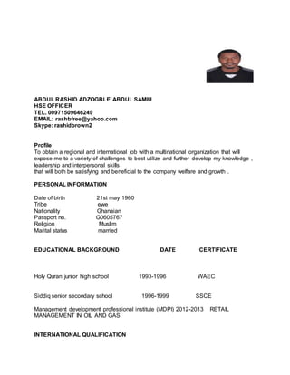 ABDUL RASHID ADZOGBLE ABDUL SAMIU
HSE OFFICER
TEL. 00971509646249
EMAIL: rashbfree@yahoo.com
Skype: rashidbrown2
Profile
To obtain a regional and international job with a multinational organization that will
expose me to a variety of challenges to best utilize and further develop my knowledge ,
leadership and interpersonal skills
that will both be satisfying and beneficial to the company welfare and growth .
PERSONAL INFORMATION
Date of birth 21st may 1980
Tribe ewe
Nationality Ghanaian
Passport no. G0605767
Religion Muslim
Marital status married
EDUCATIONAL BACKGROUND DATE CERTIFICATE
Holy Quran junior high school 1993-1996 WAEC
Siddiq senior secondary school 1996-1999 SSCE
Management development professional institute (MDPI) 2012-2013 RETAIL
MANAGEMENT IN OIL AND GAS
INTERNATIONAL QUALIFICATION
 