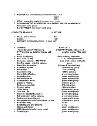 • NEBOSH-IGC (international general certificate) IGC1
IGC2
IGC3
• IOSH ( managing safely) from green world group
• DEPLOMA IN ENVIRONMENTAL HEALTH AND SAFETY MANAGEMENT
from green world group
• SAFETY MEDIA from green world group
COMPUTER TRAINING INSTITUTE
• MICRO SOFT WORD NIIT
• EXCEL NIIT
• INTERNET COMMUNICATIONS E-MAIL NIIT
•
• TRAINING INSTITUATE
• Permit to work (PTW) training DUSUP PTW cold and hot work
• PTW training by Dolphin Energy LTD dolphin energy PTW cold
work
• Basic fire fighting GTSC training instituate
• First -Aids (CPR) GTSC training instituate
• Computer training MS WORD Dard professional instituate
• Confine space entering training sicon
• Breathing Apperatus Ultimate Prism instituate
• Causes of injuries green worlg group
• Fire safety GTSC training
• Gas monitoring GTSC training
• Hazard identification green world group
• house keeping green world group
• Machine Guards green world group
• Safety Gears( PPE) green world group
• pressure Testing Ultimate prism
• Radiography safety Ultimate prism
• Rigging safety Ultimate prism
• Tools safety green world group
• Tool box Talk Green world group
• Incident / accident Analyses green world group
• Fall protection safety training green world group
• Training of lagout/ tagout green world group
• Fire prevention and safety officer course green world group
• H2S Gas safety GTSC
• Safety Rigging and Slinging GTSC
• Working at Height green world group
• MSDS ( material safety data sheet) green world group
• Safety Signs green world group
 