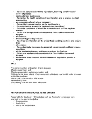 • To ensure compliance with the regulations, licensing conditions and
codes of practice
• relating to food businesses
• To monitor the health condition of food handlers and to arrange medical
examination
• or suspension of work where necessary
• To provide in-house training for the food handlers
• To supervise the work of the Hygiene Supervisor (if any)
• To handle complaints or enquiries from customers on food hygiene
matters
• To act as a focal point of contact with the Food and Environmental
Hygiene
• Department
• Duties of Hygiene Supervisors
• To advise food handlers on the proper food handling practices and ensure
their
• observance
• To conduct daily checks on the personal, environmental and food hygiene
conditions
• of the food establishment and keep records on the findings
• To act as a focal point of contact with the Food and Environmental
Hygiene
• Department (Note: for food establishments not required to appoint a
Hygiene
•
SKILL
Proficiency in written and spoken English language
Effective supervisory skill
Effective presentation and communication skill
Ability to handle large volume of work accurately, effectively, and quickly under pressure
and tightly deadlines.
Internet and communication skills emails.
Media planing skills
Script writing skills for both audio and visuals
RESPONSIBILITIES AND DUTIES AS HSE OFFICER
Responsible for day-to-day HSE activities such as; Traning for employees were
arranged by me as mention below
• fire prevention
• fire fighting
• use of fire extinguishers
 