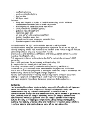 • scaffolding training
• work permit policy training
• tool box talk
• H2S gas safety
first -aids.
• Daily area inspection at plant to determine the safety hazard and Risk
assessment Report sent to concerned department
• Follwing fire and safety document were made:
• work permit form( condition applied)
• potential incident report form
• near miss report form
• un safe act/ un safe condition report form
• incident /accident report form
• fire extinguishers and equipment inspection form
• fire alarm system inspection form
To make sure that the right permit is obtain and use for the right work
To make sure that adequate personal protective equipment are use for the right job
To bring company related HSE matters to the attention of the HODs at regular intervals.
Compelling data and preparing management reports
Site inspection and identification of hazards and take appropriate control measures
regarding risk of specific sites.
Risk assessment, planing and monitoring the CAPs, maintain the company's HSE
standards .
Responsibly performed fire, emergency and threat safety drill.
Accidents or incident investigation and its reporting .
Site safety committee meeting minute of meeting preparing and follow up.
To ensure that good communications exist between employers and maintained.
Ensure that an adequate programme of training for health and safety is established and
that the safety culture is encouraged amongst employees
To set a personal example by wearing appropriate personal protective equipment
clothing or equipment and observing all safety requirement or procedure.
also report accident, incident and dangerous occurrence to the authorities .
SUMMERY
I am a practical based and implementation focused HSE proffessional, 8 years of
hands on trade works and progression through management ranks has
developed not only my problem solving skills, but the vital area of
communications through all level of the workplace, l have worked in golden tulip
hotel, ultimate prism oil and gas company, niches oil and gas construction
company,west Africa gas pipeline, sicon oil and gas construction company ,
cultural diversity ,developing and implementing HSE management system,
auditing, field activity understanding and incident investigation, cooporate level
reporting, training and monitoring are some of my core strengths.
 