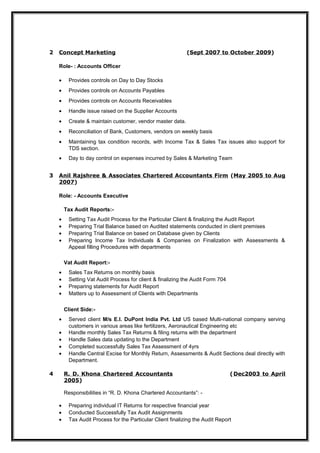 2 Concept Marketing (Sept 2007 to October 2009)
Role- : Accounts Officer
• Provides controls on Day to Day Stocks
• Provides controls on Accounts Payables
• Provides controls on Accounts Receivables
• Handle issue raised on the Supplier Accounts
• Create & maintain customer, vendor master data.
• Reconciliation of Bank, Customers, vendors on weekly basis
• Maintaining tax condition records, with Income Tax & Sales Tax issues also support for
TDS section.
• Day to day control on expenses incurred by Sales & Marketing Team
3 Anil Rajshree & Associates Chartered Accountants Firm (May 2005 to Aug
2007)
Role: - Accounts Executive
Tax Audit Reports:-
• Setting Tax Audit Process for the Particular Client & finalizing the Audit Report
• Preparing Trial Balance based on Audited statements conducted in client premises
• Preparing Trial Balance on based on Database given by Clients
• Preparing Income Tax Individuals & Companies on Finalization with Assessments &
Appeal filling Procedures with departments
Vat Audit Report:-
• Sales Tax Returns on monthly basis
• Setting Vat Audit Process for client & finalizing the Audit Form 704
• Preparing statements for Audit Report
• Matters up to Assessment of Clients with Departments
Client Side:-
• Served client M/s E.I. DuPont India Pvt. Ltd US based Multi-national company serving
customers in various areas like fertilizers, Aeronautical Engineering etc
• Handle monthly Sales Tax Returns & filing returns with the department
• Handle Sales data updating to the Department
• Completed successfully Sales Tax Assessment of 4yrs
• Handle Central Excise for Monthly Return, Assessments & Audit Sections deal directly with
Department.
4 R. D. Khona Chartered Accountants (Dec2003 to April
2005)
Responsibilities in “R. D. Khona Chartered Accountants”: -
• Preparing individual IT Returns for respective financial year
• Conducted Successfully Tax Audit Assignments
• Tax Audit Process for the Particular Client finalizing the Audit Report
 
