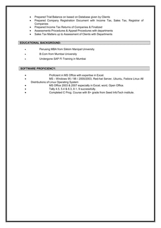 • Prepared Trial Balance on based on Database given by Clients
• Prepared Company Registration Document with Income Tax, Sales Tax, Registrar of
Companies
• Prepared Income Tax Returns of Companies & Finalized
• Assessments Procedures & Appeal Procedures with departments
• Sales Tax Matters up to Assessment of Clients with Departments
• Perusing MBA from Sikkim Manipal University
• B.Com from Mumbai University
• Undergone SAP FI Training in Mumbai
• Proficient in MS Office with expertise in Excel.
• MS - Windows 95 / 98 / 2000/2003, Red-hat Server, Ubuntu, Fedora Linux All
Distributions of Linux Operating System
• MS Office 2003 & 2007 especially in Excel, word, Open Office.
• Tally 4.5, 5.4 & 6.3, 8.1, 9 successfully.
• Completed C Prog. Course with B+ grade from Seed InfoTech institute.
EDUCATIONAL BACKGROUND:
SOFTWARE PROFICIENCY:
 