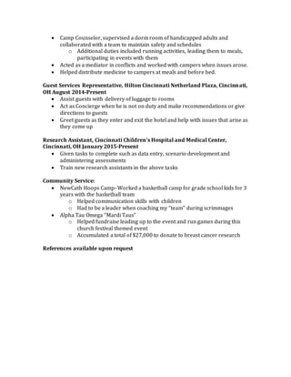  Camp Counselor, supervised a dorm room of handicapped adults and
collaborated with a team to maintain safety and schedules
o Additional duties included running activities, leading them to meals,
participating in events with them
 Acted as a mediator in conflicts and worked with campers when issues arose.
 Helped distribute medicine to campers at meals and before bed.
Guest Services Representative, Hilton Cincinnati Netherland Plaza, Cincinnati,
OH August 2014-Present
 Assist guests with delivery of luggage to rooms
 Act as Concierge when he is not on duty and make recommendations or give
directions to guests
 Greet guests as they enter and exit the hotel and help with issues that arise as
they come up
Research Assistant, Cincinnati Children’s Hospital and Medical Center,
Cincinnati, OH January 2015-Present
 Given tasks to complete such as data entry, scenario development and
administering assessments
 Train new research assistants in the above tasks
Community Service:
 NewCath Hoops Camp- Worked a basketball camp for grade school kids for 3
years with the basketball team
o Helped communication skills with children
o Had to be a leader when coaching my “team” during scrimmages
 Alpha Tau Omega “Mardi Taus”
o Helped fundraise leading up to the event and run games during this
church festival themed event
o Accumulated a total of $27,000 to donate to breast cancer research
References available upon request
 