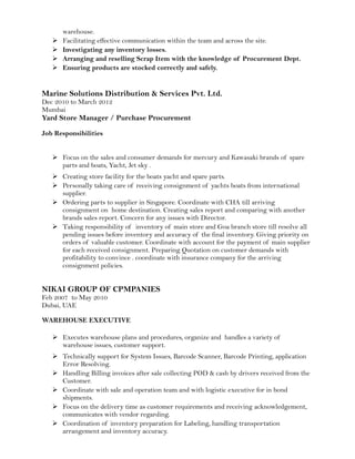 warehouse.
 Facilitating effective communication within the team and across the site.
 Investigating any inventory losses.
 Arranging and reselling Scrap Item with the knowledge of Procurement Dept.
 Ensuring products are stocked correctly and safely.
Marine Solutions Distribution & Services Pvt. Ltd.
Dec 2010 to March 2012
Mumbai
Yard Store Manager / Purchase Procurement
Job Responsibilities
 Focus on the sales and consumer demands for mercury and Kawasaki brands of spare
parts and boats, Yacht, Jet sky .
 Creating store facility for the boats yacht and spare parts.
 Personally taking care of receiving consignment of yachts boats from international
supplier.
 Ordering parts to supplier in Singapore. Coordinate with CHA till arriving
consignment on home destination. Creating sales report and comparing with another
brands sales report. Concern for any issues with Director.
 Taking responsibility of inventory of main store and Goa branch store till resolve all
pending issues before inventory and accuracy of the final inventory. Giving priority on
orders of valuable customer. Coordinate with account for the payment of main supplier
for each received consignment. Preparing Quotation on customer demands with
profitability to convince . coordinate with insurance company for the arriving
consignment policies.
NIKAI GROUP OF CPMPANIES
Feb 2007 to May 2010
Dubai, UAE
WAREHOUSE EXECUTIVE
 Executes warehouse plans and procedures, organize and handles a variety of
warehouse issues, customer support.
 Technically support for System Issues, Barcode Scanner, Barcode Printing, application
Error Resolving.
 Handling Billing invoices after sale collecting POD & cash by drivers received from the
Customer.
 Coordinate with sale and operation team and with logistic executive for in bond
shipments.
 Focus on the delivery time as customer requirements and receiving acknowledgement,
communicates with vendor regarding.
 Coordination of inventory preparation for Labeling, handling transportation
arrangement and inventory accuracy.
 
