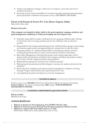  Analyze and implement changes which serves to improve, cycle time and cost of
warehouse functions.
 Ensuring security and accountability of inventory through transaction documentation,
process procedure verification and system review. ( ERP ORION AND WMS) .
Future tech Promos & Events Pvt. Ltd. (Surat, Gujarat, India)
May 2000 to Dec 2006
Business Executive
This company was founded in 2000, which is the good organizer company, marketer, and
good arrangement exhibition of Videocon Company all over Gujarat state.
 Primarily responsible for market verification for the up going exhibition plan. All type
of electronics item to arrange and decorate for the exhibition with an attractive
position.
 Responsible for advertising and marketing of the exhibition before going on Generating
new business opportunities and approaching the existing client to take the orders.
 Preparing estimate of exhibition Responsible for maintaining relations with the
existing and potential client to ensure current and new business is developed.
 Receivables Management. Ensuring that proper stock rotation takes place well in
advance before the products send back to the company and follow the product rotation
cycle in line with the company's policies and procedures.
 Responsible for getting the exclusivity for exhibition product.
 Maximizing the promotional and floor display to increase the market activities for the
exhibition.
 Resolving client complaints and representing the management in dispute resolving
hearings. Targets reached before pre-requested period of time.
 Accomplishing the goals and objectives set by the management.
TECHNICAL SKILLS
Proficient in the use of: MS-Office (Word/Excel/PowerPoint/MS Access) Internet & Emailing,
Business Objects: The report creating package, ERP package. WMS (WAREHOUSE
MANAGEMENT SYSTEM)
ACADEMIC & PROFESSIONAL QUALIFICATIONS
B.Com in 2000.
Mumbai University.
Academic Qualification
 Diploma in hardware & Networking Eng. From SCMIIT. Mumbai. 2003.
 Diploma in Financial Account (D. Com) from Sterling management Mumbai. In 2001.
 Diploma in computer DIT from CDAC institute. In 1999-
(Shriwardhan, Maharashtra, India,) affiliated by center of Pune.
 