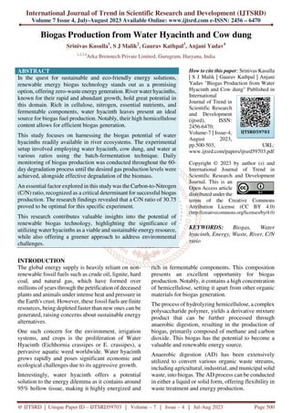 International Journal of Trend in Scientific Research and Development (IJTSRD)
Volume 7 Issue 4, July-August 2023 Available Online: www.ijtsrd.com e-ISSN: 2456 – 6470
@ IJTSRD | Unique Paper ID – IJTSRD59703 | Volume – 7 | Issue – 4 | Jul-Aug 2023 Page 500
Biogas Production from Water Hyacinth and Cow dung
Srinivas Kasulla1
, S J Malik2
, Gaurav Kathpal3
, Anjani Yadav4
1,2,3,4
Arka Brenstech Private Limited, Gurugram, Haryana, India
ABSTRACT
In the quest for sustainable and eco-friendly energy solutions,
renewable energy biogas technology stands out as a promising
option, offering zero-waste energy generation. River water hyacinths,
known for their rapid and abundant growth, hold great potential in
this domain. Rich in cellulose, nitrogen, essential nutrients, and
fermentable components, water hyacinth leaves present an ideal
source for biogas fuel production. Notably, their high hemicellulose
content allows for efficient biogas generation.
This study focuses on harnessing the biogas potential of water
hyacinths readily available in river ecosystems. The experimental
setup involved employing water hyacinth, cow dung, and water at
various ratios using the batch-fermentation technique. Daily
monitoring of biogas production was conducted throughout the 60-
day degradation process until the desired gas production levels were
achieved, alongside effective degradation of the biomass.
An essential factor explored in this studywas the Carbon-to-Nitrogen
(C/N) ratio, recognized as a critical determinant for successful biogas
production. The research findings revealed that a C/N ratio of 30.75
proved to be optimal for this specific experiment.
This research contributes valuable insights into the potential of
renewable biogas technology, highlighting the significance of
utilizing water hyacinths as a viable and sustainable energy resource,
while also offering a greener approach to address environmental
challenges.
How to cite this paper: Srinivas Kasulla
| S J Malik | Gaurav Kathpal | Anjani
Yadav "Biogas Production from Water
Hyacinth and Cow dung" Published in
International
Journal of Trend in
Scientific Research
and Development
(ijtsrd), ISSN:
2456-6470,
Volume-7 | Issue-4,
August 2023,
pp.500-503, URL:
www.ijtsrd.com/papers/ijtsrd59703.pdf
Copyright © 2023 by author (s) and
International Journal of Trend in
Scientific Research and Development
Journal. This is an
Open Access article
distributed under the
terms of the Creative Commons
Attribution License (CC BY 4.0)
(http://creativecommons.org/licenses/by/4.0)
KEYWORDS: Biogas, Water
hyacinth, Energy, Waste, River, C/N
ratio
INTRODUCTION
The global energy supply is heavily reliant on non-
renewable fossil fuels such as crude oil, lignite, hard
coal, and natural gas, which have formed over
millions of years through the petrification of deceased
plants and animals under intense heat and pressure in
the Earth's crust. However, these fossil fuels are finite
resources, being depleted faster than new ones can be
generated, raising concerns about sustainable energy
alternatives.
One such concern for the environment, irrigation
systems, and crops is the proliferation of Water
Hyacinth (Eichhornia crassipes or E. crassipes), a
pervasive aquatic weed worldwide. Water hyacinth
grows rapidly and poses significant economic and
ecological challenges due to its aggressive growth.
Interestingly, water hyacinth offers a potential
solution to the energy dilemma as it contains around
95% hollow tissue, making it highly energized and
rich in fermentable components. This composition
presents an excellent opportunity for biogas
production. Notably, it contains a high concentration
of hemicellulose, setting it apart from other organic
materials for biogas generation.
The process of hydrolyzing hemicellulose, a complex
polysaccharide polymer, yields a derivative mixture
product that can be further processed through
anaerobic digestion, resulting in the production of
biogas, primarily composed of methane and carbon
dioxide. This biogas has the potential to become a
valuable and renewable energy source.
Anaerobic digestion (AD) has been extensively
utilized to convert various organic waste streams,
including agricultural, industrial, and municipal solid
waste, into biogas. The AD process can be conducted
in either a liquid or solid form, offering flexibility in
waste treatment and energy production.
IJTSRD59703
 