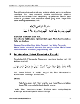 Pati Rahasia – Haji Saat Jais. (Hp: 978 1 1070)
Ilmu Hikmat – Untuk Dunia Akhirat 4
Doa ini juga untuk anak-anak atau sesiapa sahaja, yang memerlukan
mendapat Ilmu yang menafaat, supaya membacanya sebelum
memulakan membaca atau mengulang kaji pelajaran. Doa ini juga
boleh di gvunakan untuk mendapat rezeki yang halal. Insya-Allah
akan mendapat keredoan Allah.
Bismillah hirohman Niroh him.
Alloh huma Robbi Zidna ngilman Nafi ngan. Alloh humma rizkon
halal lan thoiban.
Dengan Nama Allah Yang Maha Pemurah Lagi Maha Pengasih.
Wahai tuhan tambahlah aku akan ilmu yang munafaat. Wahai tuhan
tambahlah akan aku rezeki yang halal lagi baik.
5 Ini Amalan Untuk Pembuka Rezeki
Rasulullah S.A.W bersabda: Siapa yang membaca tiap-tiap hari 100
kali (seratus kali)
Laa Ilaaha Illallaah Al Malikul Haqqul Mu Biinu Muhammadur
Rasulullaahi shaa Diqul Wa’dil Amiini.
Ertinya:
Tiada Tuhan selain Allah Tuhan yang Haq serta Nyata Muhammad adalah
Utusan Allah yang menjadi janji serta dapat di percaya.
“Maka Allah mempermudahkan Rizqinya serta menghilangkan
susahnya, kepahitannya dan kemiskinannya.”
 