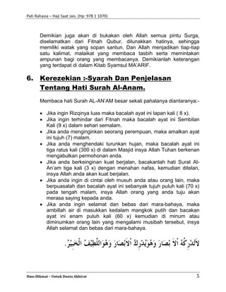 Pati Rahasia – Haji Saat Jais. (Hp: 978 1 1070)
Ilmu Hikmat – Untuk Dunia Akhirat 5
Demikian juga akan di bukakan oleh Allah semua pintu Surga,
diselamatkan dari Fitnah Qubur, dilunakkan hatinya, sehingga
memiliki watak yang sopan santun. Dan Allah menjadikan tiap-tiap
satu kalimat, malaikat yang membaca tasbih serta memintakan
ampunan bagi orang yang membacanya. Demikianlah keterangan
yang terdapat di dalam Kitab Syamsul MA’ARIF.
6. Kerezekian :-Syarah Dan Penjelasan
Tentang Hati Surah Al-Anam.
Membaca hati Surah AL-AN’AM besar sekali pahalanya diantaranya:-
 Jika ingin Rizqinya luas maka bacalah ayat ini lapan kali ( 8 x).
 Jika ingin terhindar dari Fitnah maka bacalah ayat ini Sembilan
Kali (9 x) dalam sehari semalam.
 Jika anda menginginkan seorang perempuan, maka amalkan ayat
ini tujuh (7) malam.
 Jika anda menghendaki turunkan hujan, maka bacalah ayat ini
tiga ratus kali (300 x) di dalam Masjid insya Allah Tuhan berkenan
mengabulkan permohonan anda.
 Jika anda berkeinginan kuat berjalan, bacakanlah hati Surat Al-
An’am tiga kali (3 x) dengan menahan nafas, kemudian ditelan,
insya Allah anda akan kuat berjalan.
 Jika anda ingin di cintai oleh musuh anda atau orang lain, maka
berpuasalah dan bacalah ayat ini sebanyak tujuh puluh kali (70 x)
pada tengah malam, insya Allah orang yang anda tuju akan
merasa saying kepada anda.
 Jika anda ingin selamat dan bebas dari mara-bahaya, maka
ambillah air di masukkan kedalam mangkok putih dan bacakan
ayat ini enam puluh kali (60 x) kemudian di minum atau
diminumkan orang lain yang mengalami musibah tersebut, insya
Allah selamat dan bebas dari mara-bahaya.
 