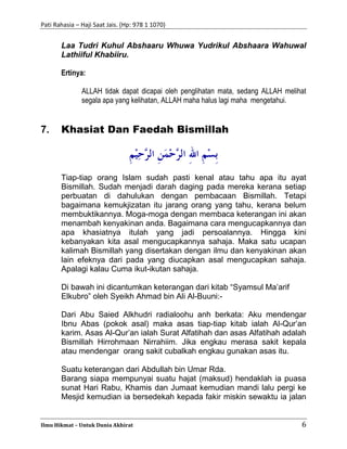 Pati Rahasia – Haji Saat Jais. (Hp: 978 1 1070)
Ilmu Hikmat – Untuk Dunia Akhirat 6
Laa Tudri Kuhul Abshaaru Whuwa Yudrikul Abshaara Wahuwal
Lathiiful Khabiiru.
Ertinya:
ALLAH tidak dapat dicapai oleh penglihatan mata, sedang ALLAH melihat
segala apa yang kelihatan, ALLAH maha halus lagi maha mengetahui.
7. Khasiat Dan Faedah Bismillah
Tiap-tiap orang Islam sudah pasti kenal atau tahu apa itu ayat
Bismillah. Sudah menjadi darah daging pada mereka kerana setiap
perbuatan di dahulukan dengan pembacaan Bismillah. Tetapi
bagaimana kemukjizatan itu jarang orang yang tahu, kerana belum
membuktikannya. Moga-moga dengan membaca keterangan ini akan
menambah kenyakinan anda. Bagaimana cara mengucapkannya dan
apa khasiatnya itulah yang jadi persoalannya. Hingga kini
kebanyakan kita asal mengucapkannya sahaja. Maka satu ucapan
kalimah Bismillah yang disertakan dengan ilmu dan kenyakinan akan
lain efeknya dari pada yang diucapkan asal mengucapkan sahaja.
Apalagi kalau Cuma ikut-ikutan sahaja.
Di bawah ini dicantumkan keterangan dari kitab “Syamsul Ma’arif
Elkubro” oleh Syeikh Ahmad bin Ali Al-Buuni:-
Dari Abu Saied Alkhudri radialoohu anh berkata: Aku mendengar
Ibnu Abas (pokok asal) maka asas tiap-tiap kitab ialah Al-Qur’an
karim. Asas Al-Qur’an ialah Surat Alfatihah dan asas Alfatihah adalah
Bismillah Hirrohmaan Nirrahiim. Jika engkau merasa sakit kepala
atau mendengar orang sakit cubalkah engkau gunakan asas itu.
Suatu keterangan dari Abdullah bin Umar Rda.
Barang siapa mempunyai suatu hajat (maksud) hendaklah ia puasa
sunat Hari Rabu, Khamis dan Jumaat kemudian mandi lalu pergi ke
Mesjid kemudian ia bersedekah kepada fakir miskin sewaktu ia jalan
 