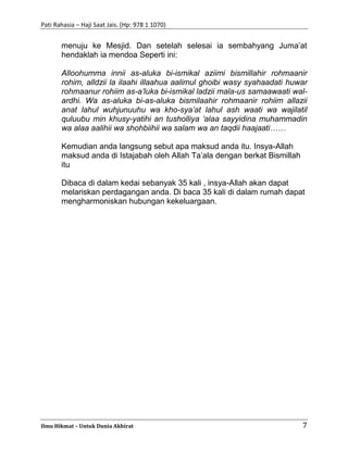 Pati Rahasia – Haji Saat Jais. (Hp: 978 1 1070)
Ilmu Hikmat – Untuk Dunia Akhirat 7
menuju ke Mesjid. Dan setelah selesai ia sembahyang Juma’at
hendaklah ia mendoa Seperti ini:
Alloohumma innii as-aluka bi-ismikal aziimi bismillahir rohmaanir
rohim, alldzii la ilaahi illaahua aalimul ghoibi wasy syahaadati huwar
rohmaanur rohiim as-a’luka bi-ismikal ladzii mala-us samaawaati wal-
ardhi. Wa as-aluka bi-as-aluka bismilaahir rohmaanir rohiim allazii
anat lahul wuhjunuuhu wa kho-sya’at lahul ash waati wa wajilatil
quluubu min khusy-yatihi an tusholliya ‘alaa sayyidina muhammadin
wa alaa aalihii wa shohbiihii wa salam wa an taqdii haajaati……
Kemudian anda langsung sebut apa maksud anda itu. Insya-Allah
maksud anda di Istajabah oleh Allah Ta’ala dengan berkat Bismillah
itu
Dibaca di dalam kedai sebanyak 35 kali , insya-Allah akan dapat
melariskan perdagangan anda. Di baca 35 kali di dalam rumah dapat
mengharmoniskan hubungan kekeluargaan.
 