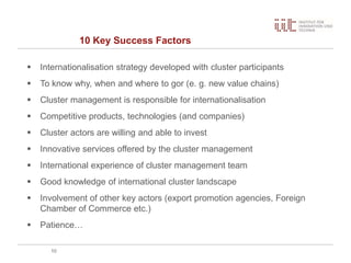 10 Key Success Factors
10
 Internationalisation strategy developed with cluster participants
 To know why, when and where to gor (e. g. new value chains)
 Cluster management is responsible for internationalisation
 Competitive products, technologies (and companies)
 Cluster actors are willing and able to invest
 Innovative services offered by the cluster management
 International experience of cluster management team
 Good knowledge of international cluster landscape
 Involvement of other key actors (export promotion agencies, Foreign
Chamber of Commerce etc.)
 Patience…
 