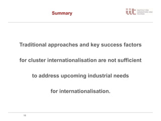 Summary
Traditional approaches and key success factors
for cluster internationalisation are not sufficient
to address upcoming industrial needs
for internationalisation.
18
 