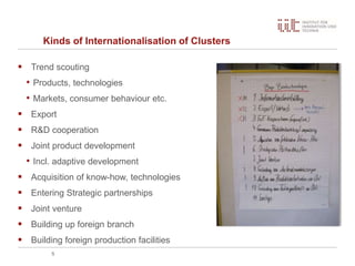 Kinds of Internationalisation of Clusters
 Trend scouting
• Products, technologies
• Markets, consumer behaviour etc.
 Export
 R&D cooperation
 Joint product development
• Incl. adaptive development
 Acquisition of know-how, technologies
 Entering Strategic partnerships
 Joint venture
 Building up foreign branch
 Building foreign production facilities
5
 