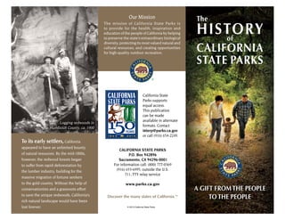 Our Mission
The mission of California State Parks is
to provide for the health, inspiration and
education of the people of California by helping
to preserve the state’s extraordinary biological
diversity, protecting its most valued natural and
cultural resources, and creating opportunities
for high-quality outdoor recreation.
To its early settlers, California
appeared to have an unlimited bounty
of natural resources. By the mid-1800s,
however, the redwood forests began
to suffer from rapid deforestation by
the lumber industry, building for the
massive migration of fortune seekers
to the gold country. Without the help of
conservationists and a grassroots effort
to save the unique redwoods, California’s
rich natural landscape would have been
lost forever.
Logging redwoods in
Humboldt County, ca. 1900
The History of
California
State Parks
A Gift From
the People,
To the People.
CALIFORNIA
STATE PARKS
HISTORYof
The
A GIFT FROM THE PEOPLE
TO THE PEOPLE
California State
Parks supports
equal access.
This publication
can be made
available in alternate
formats. Contact
interp@parks.ca.gov
or call (916) 654-2249.
CALIFORNIA STATE PARKS
P.O. Box 942896
Sacramento, CA 94296-0001
For information call: (800) 777-0369
(916) 653-6995, outside the U.S.
711, TTY relay service
www.parks.ca.gov
Discover the many states of California.™
© 2013 California State Parks
 