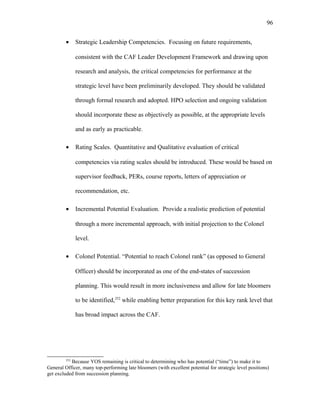 • Strategic Leadership Competencies. Focusing on future requirements,
consistent with the CAF Leader Development Framework and drawing upon
research and analysis, the critical competencies for performance at the
strategic level have been preliminarily developed. They should be validated
through formal research and adopted. HPO selection and ongoing validation
should incorporate these as objectively as possible, at the appropriate levels
and as early as practicable.
• Rating Scales. Quantitative and Qualitative evaluation of critical
competencies via rating scales should be introduced. These would be based on
supervisor feedback, PERs, course reports, letters of appreciation or
recommendation, etc.
• Incremental Potential Evaluation. Provide a realistic prediction of potential
through a more incremental approach, with initial projection to the Colonel
level.
• Colonel Potential. “Potential to reach Colonel rank” (as opposed to General
Officer) should be incorporated as one of the end-states of succession
planning. This would result in more inclusiveness and allow for late bloomers
to be identified,252
while enabling better preparation for this key rank level that
has broad impact across the CAF.
252
Because YOS remaining is critical to determining who has potential (“time”) to make it to
General Officer, many top-performing late bloomers (with excellent potential for strategic level positions)
get excluded from succession planning.
96
 