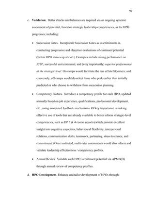 c. Validation. Better checks and balances are required via an ongoing systemic
assessment of potential, based on strategic leadership competencies, as the HPO
progresses; including:
• Succession Gates. Incorporate Succession Gates as discriminators in
conducting progressive and objective evaluations of continued potential
(before HPO moves up a level.) Examples include strong performance on
JCSP, successful unit command, and (very importantly) superior performance
at the strategic level. On-ramps would facilitate the rise of late bloomers; and
conversely, off-ramps would de-select those who peak earlier than initially
predicted or who choose to withdraw from succession planning.
• Competency Profiles. Introduce a competency profile for each HPO, updated
annually based on job experience, qualifications, professional development,
etc., using associated feedback mechanisms. Of key importance is making
effective use of tools that are already available to better inform strategic-level
competencies, such as DP 3 & 4 course reports (which provide excellent
insight into cognitive capacities, behavioural flexibility, interpersonal
relations, communication skills, teamwork, partnering, stress tolerance, and
commitment.) Once instituted, multi-rater assessments would also inform and
validate leadership effectiveness / competency profiles.
• Annual Review. Validate each HPO’s continued potential via APMB(O)
through annual review of competency profiles.
d. HPO Development. Enhance and tailor development of HPOs through:
97
 