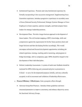 • Institutional Experience. Promote and value Institutional experience by
formally incorporating it into succession management. Supplementing Force
Generation experience, introduce progressive experiences in secondary areas
of focus (National Security Professional, Strategic Systems Manager or Force
Employer) to foster expertise, optimize strengths, and better prepare future
leaders for strategic leadership positions.
• Development Plans. Provide a longer-horizon approach to development of
future leaders. This will include mapping a HPO’s knowledge, skills and
competencies against the requirements for his/her future position (short and
longer horizon) and then developing him/her accordingly. This would
encompass tailored and focused development opportunities including job-
related experience, training, coaching and/or mentoring, and programs to
bridge knowledge, skill or competency gaps. HPOs should be integral to the
development of their individual plans.
• Holistic Leadership Assessments. A system of multi-rater feedback should be
instituted for HPOs following unit command and prior to promotion to
Colonel – to serve for developmental purposes initially, and once culturally
accepted, to aid in assessment and validation of leadership effectiveness.
e. Process Efficiency / Effectiveness. Gain synergistic effects through:
• Advisory Group Best Practices. Introduce better guidelines and more
structured parameters to improve consistency and enhance objectivity across
the functional Advisory Groups.
98
 