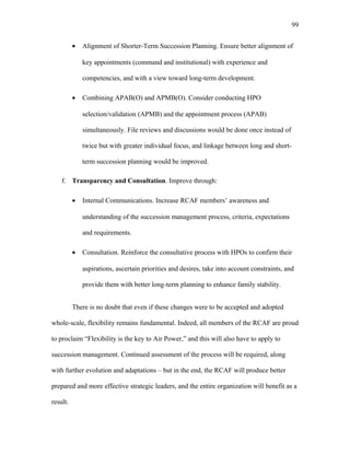 • Alignment of Shorter-Term Succession Planning. Ensure better alignment of
key appointments (command and institutional) with experience and
competencies, and with a view toward long-term development.
• Combining APAB(O) and APMB(O). Consider conducting HPO
selection/validation (APMB) and the appointment process (APAB)
simultaneously. File reviews and discussions would be done once instead of
twice but with greater individual focus, and linkage between long and short-
term succession planning would be improved.
f. Transparency and Consultation. Improve through:
• Internal Communications. Increase RCAF members’ awareness and
understanding of the succession management process, criteria, expectations
and requirements.
• Consultation. Reinforce the consultative process with HPOs to confirm their
aspirations, ascertain priorities and desires, take into account constraints, and
provide them with better long-term planning to enhance family stability.
There is no doubt that even if these changes were to be accepted and adopted
whole-scale, flexibility remains fundamental. Indeed, all members of the RCAF are proud
to proclaim “Flexibility is the key to Air Power,” and this will also have to apply to
succession management. Continued assessment of the process will be required, along
with further evolution and adaptations – but in the end, the RCAF will produce better
prepared and more effective strategic leaders, and the entire organization will benefit as a
result.
99
 