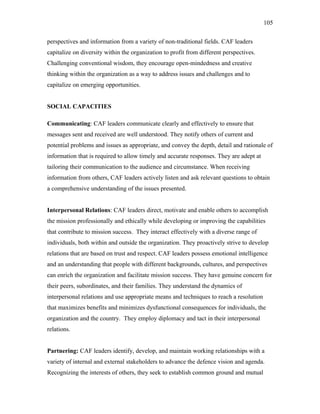 perspectives and information from a variety of non-traditional fields. CAF leaders
capitalize on diversity within the organization to profit from different perspectives.
Challenging conventional wisdom, they encourage open-mindedness and creative
thinking within the organization as a way to address issues and challenges and to
capitalize on emerging opportunities.
SOCIAL CAPACITIES
Communicating: CAF leaders communicate clearly and effectively to ensure that
messages sent and received are well understood. They notify others of current and
potential problems and issues as appropriate, and convey the depth, detail and rationale of
information that is required to allow timely and accurate responses. They are adept at
tailoring their communication to the audience and circumstance. When receiving
information from others, CAF leaders actively listen and ask relevant questions to obtain
a comprehensive understanding of the issues presented.
Interpersonal Relations: CAF leaders direct, motivate and enable others to accomplish
the mission professionally and ethically while developing or improving the capabilities
that contribute to mission success. They interact effectively with a diverse range of
individuals, both within and outside the organization. They proactively strive to develop
relations that are based on trust and respect. CAF leaders possess emotional intelligence
and an understanding that people with different backgrounds, cultures, and perspectives
can enrich the organization and facilitate mission success. They have genuine concern for
their peers, subordinates, and their families. They understand the dynamics of
interpersonal relations and use appropriate means and techniques to reach a resolution
that maximizes benefits and minimizes dysfunctional consequences for individuals, the
organization and the country. They employ diplomacy and tact in their interpersonal
relations.
Partnering: CAF leaders identify, develop, and maintain working relationships with a
variety of internal and external stakeholders to advance the defence vision and agenda.
Recognizing the interests of others, they seek to establish common ground and mutual
105
 