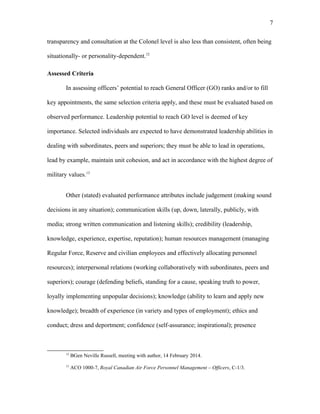 transparency and consultation at the Colonel level is also less than consistent, often being
situationally- or personality-dependent.12
Assessed Criteria
In assessing officers’ potential to reach General Officer (GO) ranks and/or to fill
key appointments, the same selection criteria apply, and these must be evaluated based on
observed performance. Leadership potential to reach GO level is deemed of key
importance. Selected individuals are expected to have demonstrated leadership abilities in
dealing with subordinates, peers and superiors; they must be able to lead in operations,
lead by example, maintain unit cohesion, and act in accordance with the highest degree of
military values.13
Other (stated) evaluated performance attributes include judgement (making sound
decisions in any situation); communication skills (up, down, laterally, publicly, with
media; strong written communication and listening skills); credibility (leadership,
knowledge, experience, expertise, reputation); human resources management (managing
Regular Force, Reserve and civilian employees and effectively allocating personnel
resources); interpersonal relations (working collaboratively with subordinates, peers and
superiors); courage (defending beliefs, standing for a cause, speaking truth to power,
loyally implementing unpopular decisions); knowledge (ability to learn and apply new
knowledge); breadth of experience (in variety and types of employment); ethics and
conduct; dress and deportment; confidence (self-assurance; inspirational); presence
12
BGen Neville Russell, meeting with author, 14 February 2014.
13
ACO 1000-7, Royal Canadian Air Force Personnel Management – Officers, C-1/3.
7
 