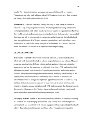 benefit. They share information, resources, and responsibilities with key players.
Partnerships, and other such relations, allow CAF leaders to better serve their missions
and country, both individually and collectively.
Teamwork: CAF leaders contribute actively and fully to team efforts as leaders or
followers. They easily integrate into teams, developing and maintaining collaborative
working relationships with others to achieve mission success or organizational objectives.
They build, promote and maintain team spirit and cohesion. As leaders, they are proud of
their team and will overtly promote it, recognizing and giving credit for individual and
team accomplishments. CAF leaders know their subordinates well and enhance team
effectiveness by capitalizing on the strengths of its members. CAF leaders function
within the construct of the officer/NCM leadership team philosophy.
CHANGE CAPACITIES
Behavioural Flexibility: Behavioural Flexibility allows CAF members to function
effectively with diverse individuals in a broad range of situations and settings. They are
aware and sensitive to the different cultures and sub-cultures within and outside the
organization, and use that awareness to guide their behaviour. CAF leaders adjust their
behaviour to respond to the demands of changing environments, and remain positive,
focussed, and productive through periods of transition, ambiguity, or uncertainty. CAF
leaders enable subordinates to deal with change and in periods of transition, and
anticipate resistance to change and implement appropriate measures to address it. They
facilitate the transition process necessary to meet imposed direction, priorities, and
objectives. Once the change is implemented, CAF leaders evaluate the change process to
determine its effectiveness. CAF leaders play a fundamental role in the creation and
maintenance of an organization that adapts to emerging trends.
Developing Self and Others: CAF leaders understand the value of continuous learning
in a complex and ever-changing environment. They identify their own strengths and
learning needs and consistently seek out and engage in self-development opportunities to
achieve their full potential in current and future roles. Through mentoring and/or
106
 
