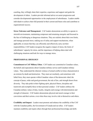 coaching, they willingly share their expertise, experience and support and guide the
development of others. Leaders provide informed advice on career progression and
consider developmental opportunities in the employment of subordinates. Leaders enable
individuals to achieve their full potential in their current and future roles and contribute to
organizational success.
Stress Tolerance and Management: CAF leaders demonstrate an ability to operate in
stressful environments, maintaining composure and remaining energetic and focussed in
the face of challenging or dangerous situations. They are realistic about their own limits,
and manage personal stress, making use of safety and support mechanisms, when
applicable, to ensure that they can efficiently and effectively carry out their
responsibilities. CAF leaders recognize the negative impact of stress, the limits of
subordinates’ capacity for stress, and the importance of helping others deal with
challenging situations and look for ways to manage stress.
PROFESSIONAL IDEOLOGY
Commitment to CAF Military Ethos: CAF leaders are committed to Canadian values,
the beliefs and expectations about Canadian military service and Canadian military
values. They understand the inherent violence of armed conflict at times characterized at
an extreme by death and destruction. They must act resolutely, and sometimes with
lethal force, they must operate within Canadian values of the democratic ideal, the
concept of peace, order and good government, the rule of law, and strength drawn from
diversity. They take pride in their fighting spirit, physical fitness, discipline and
teamwork and exemplify these in their personal conduct. CAF leaders embrace the
Canadian military values of duty, loyalty, integrity and courage with determination and
strength of character. CAF leaders demonstrate physical and moral courage in their
convictions and their actions, even when these may involve risk to themselves and others.
Credibility and Impact: Leaders must promote and enhance the credibility of the CAF
with the Canadian public, the Government of Canada and our allies. CAF leaders
maintain credibility and inspire others through their professional knowledge and skills
107
 