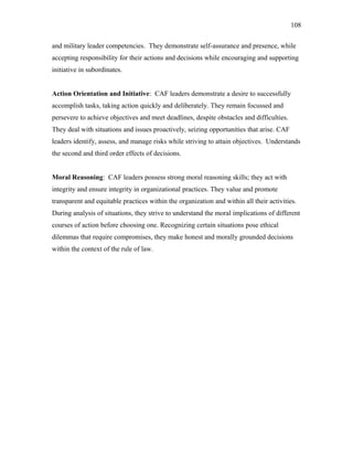and military leader competencies. They demonstrate self-assurance and presence, while
accepting responsibility for their actions and decisions while encouraging and supporting
initiative in subordinates.
Action Orientation and Initiative: CAF leaders demonstrate a desire to successfully
accomplish tasks, taking action quickly and deliberately. They remain focussed and
persevere to achieve objectives and meet deadlines, despite obstacles and difficulties.
They deal with situations and issues proactively, seizing opportunities that arise. CAF
leaders identify, assess, and manage risks while striving to attain objectives. Understands
the second and third order effects of decisions.
Moral Reasoning: CAF leaders possess strong moral reasoning skills; they act with
integrity and ensure integrity in organizational practices. They value and promote
transparent and equitable practices within the organization and within all their activities.
During analysis of situations, they strive to understand the moral implications of different
courses of action before choosing one. Recognizing certain situations pose ethical
dilemmas that require compromises, they make honest and morally grounded decisions
within the context of the rule of law.
108
 