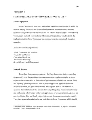 APPENDIX 3
SECONDARY AREAS OF DEVELOPMENT MAPPED TO LDF 254
Force Employment
Force Commanders must make sense of the operational environment in which the
mission is being conducted (the external focus) and then translate this into structure
(commander’s guidance) so that subordinates can achieve the mission (the control focus).
Commanders deal with complicated problems (involving multiple variables) with the
implication that the Force Commander can continue to relying on rational, deductive
reasoning.
Associated critical competencies:
Action Orientation and Initiative
Credibility and Impact
Professional Proficiency
Behavioural Flexibility
Stress Tolerance and Management
Strategic Systems
To produce the components necessary for Force Generation, leaders must align
the system(s) to set the conditions to achieve mission success by monitoring systems
requirements and outcomes in the context of government regulations (the internal focus)
and adjusting system’s parameters such as governing policies, approved processes,
allocated resources, etc. (the control focus). This requires them to ask the kinds of
questions that will illuminate the tensions between public policy, bureaucratic efficiency
and professional effectiveness with a keen appreciation of how government decisions are
perceived by the third and fourth estates (citizens and the mass communication media).
Thus, they require a broader intellectual basis than the Force Commander which should
254
Secondary areas’ definitions based on strategic leader roles, as defined in CFC, Officer Development
Period 4/5: Project Strategic Leader, 16-18.
109
 