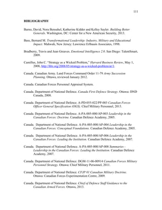 BIBLIOGRAPHY
Barno, David, Nora Bensahel, Katherine Kidder and Kelley Sayler. Building Better
Generals. Washington, DC: Center for a New American Security, 2013.
Bass, Bernard M. Transformational Leadership: Industry, Military and Educational
Impact. Mahwah, New Jersey: Lawrence Erlbaum Associates, 1998.
Bradberry, Travis and Jean Greaves. Emotional Intelligence 2.0. San Diego: TalentSmart,
2009.
Camillus, John C. “Strategy as a Wicked Problem,” Harvard Business Review, May 1,
2008, http://hbr.org/2008/05/strategy-as-a-wicked-problem/ar/1.
Canada. Canadian Army. Land Forces Command Order 11-79 Army Succession
Planning. Ottawa, reviewed January 2012.
Canada. Canadian Forces Personnel Appraisal System.
Canada. Department of National Defence. Canada First Defence Strategy. Ottawa: DND
Canada, 2008.
Canada. Department of National Defence. A-PD-055-022/PP-003 Canadian Forces
Officer General Specification (OGS). Chief Military Personnel, 2013.
Canada. Department of National Defence. A-PA-005-000/AP-003 Leadership in the
Canadian Forces: Doctrine. Canadian Defence Academy, 2005.
Canada. Department of National Defence. A-PA-005-000/AP-004 Leadership in the
Canadian Forces: Conceptual Foundations. Canadian Defence Academy, 2005.
Canada. Department of National Defence. A-PA-005-000/AP-006 Leadership in the
Canadian Forces: Leading the Institution. Canadian Defence Academy, 2007.
Canada. Department of National Defence. A-PA-005-000/AP-008 Summaries -
Leadership in the Canadian Forces: Leading the Institution. Canadian Defence
Academy, 2007.
Canada. Department of National Defence. DGM-11-06-00914 Canadian Forces Military
Personnel Strategy. Ottawa: Chief Military Personnel, 2011.
Canada. Department of National Defence. CFJP 01 Canadian Military Doctrine.
Ottawa: Canadian Forces Experimentation Centre, 2009.
Canada. Department of National Defence. Chief of Defence Staff Guidance to the
Canadian Armed Forces. Ottawa, 2013.
111
 