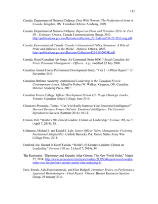 Canada. Department of National Defence. Duty With Honour: The Profession of Arms in
Canada. Kingston, ON: Canadian Defence Academy, 2009.
Canada. Department of National Defence. Report on Plans and Priorities 2013-14: Part
III – Estimates. Ottawa, Canada Communications Group, 2013.
http://publications.gc.ca/collections/collection_2013/dn-nd/D3-25-2013-eng.pdf.
Canada. Government of Canada. Canada’s International Policy Statement: A Role of
Pride and Influence in the World – Defence. Ottawa, 2005.
http://publications.gc.ca/collections/Collection/D2-168-2005E.pdf.
Canada. Royal Canadian Air Force. Air Command Order 1000-7 Royal Canadian Air
Force Personnel Management – Officers. n.p., modified 22 July 2008.
Canadian Armed Forces Professional Development Study. “Tier 2 – Officer Report.” 13
November 2013.
Canadian Defence Academy. Institutional Leadership in the Canadian Forces:
Contemporary Issues. Edited by Robert W. Walker. Kingston, ON: Canadian
Defence Academy Press, 2007.
Canadian Forces College. Officer Development Period 4/5: Project Strategic Leader.
Toronto: Canadian Forces College, June 2014.
Chamorro-Premuzic, Tomas. “Can You Really Improve Your Emotional Intelligence?”
Harvard Business Review OnPoint: Emotional Intelligence: The Essential
Ingredient to Success (Summer 2014): 10-12.
Clinton, Bill. “World’s 50 Greatest Leaders: Clinton on Leadership.” Fortune 169, no. 5
(April 7, 2014): 38.
Colarusso, Michael J. and David S. Lyle. Senior Officer Talent Management: Fostering
Institutional Adaptability. Carlisle Barracks, PA: United States Army War
College Press, 2014.
Dunford, Joe. Quoted in Geoff Colvin, “World’s 50 Greatest Leaders: Clinton on
Leadership.” Fortune 169, no. 5 (April 7, 2014): 39.
The Economist. “Diplomacy and Security After Crimea: The New World Order,” March
22, 2014, http://www.economist.com/news/leaders/21599346-post-soviet-world-
order-was-far-perfect-vladimir-putins-idea-replacing-it.
Eren, Emrah, Aida Hadziomerovic, and Glen Budgell. Literature Review on Performance
Appraisal Methodologies – Final Report. Ottawa: Human Resources Systems
Group, 29 January 2014.
112
 