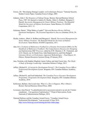 Ferron, J.R. “Developing Strategic Leaders: an Evolutionary Process.” National Security
Studies Course Paper, Canadian Forces College, 2005.
Gabarro, John J. The Dynamics of Taking Charge. Boston: Harvard Business School
Press, 1987: 68. Quoted in Andrew R. Hoehn, Albert A. Robbert, Margaret C.
Harrell, Succession Management for Senior Military Positions: The Rumsfeld
Model for Secretary of Defense Involvement. Santa Monica, CA: RAND
Corporation, 2011, 11.
Goleman, Daniel. “What Makes a Leader?” Harvard Business Review OnPoint:
Emotional Intelligence: The Essential Ingredient to Success (Summer 2014): 24-
33.
Hoehn, Andrew, Albert A. Robbert and Margaret C. Harrell. Succession Management for
Senior Military Positions: The Rumsfeld Model for Secretary of Defense
Involvement. Santa Monica: RAND Corporation, 2011.
Jako, R.A. Evolution of Multisource Feedback in a Dynamic Environment (2001). In The
Handbook of Multisource Feedback: The Comprehensive Resource for Designing
and Implementing MSF Processes, edited by D.W. Bracken, C.W. Timmreck, and
A.H. Church, n.p. In Emrah Eren, Aida Hadziomerovic, and Glen Budgell.
Literature Review on Performance Appraisal Methodologies – Final Report, 61.
Ottawa: Human Resources Systems Group, 29 January 2014.
Jans, Nicholas with Stephen Mugford, Jamie Cullens and Judy Frazer-Jans. The Chiefs:
A Study of Strategic Leadership. Australian Defence College, 2013.
Jeffery, Michael K. A Concept for Development Period 5: The Canadian Forces Officer
Professional Development System. Kingston, ON: Canadian Defence Academy,
2008.
Jeffery, Michael K. and Fred Sutherland. The Canadian Forces Executive Development
Programme: Programme Development Study. Kingston, ON: Canadian Defence
Academy, 2010.
Kellerman, Barbara. Bad Leadership: What it is, How it Happens, Why it Matters.
Boston: Harvard Business School Press, 2004.
Levasseur, Jean-Pascal. “La planification de la succession exécutive au sein de l’Armée
canadienne – Une question d’optimisation ?” Projet d’Intervention, École
Nationale d’Administration Publique, 2014.
National Defence and the Canadian Armed Forces. “Canadian Armed Forces
Professional Development.” Last accessed 14 June 2014.
http://www.forces.gc.ca/en/training-prof-dev/index.page.
113
 