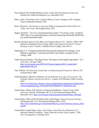 New Zealand. New Zealand Defence Force. Leadership Development Framework.
Institute for Leader Development, n.p., December 2012.
Okros, Alan. Leadership in the Canadian Military Context. Kingston, ON: Canadian
Forces Leadership Institute, 2010.
Ricks, Thomas E. The Generals: American Military Command from World War II to
Today. New York: The Penguin Press, 2012.
Riggio, Ronald E. “Are You a Transformational Leader?” Psychology Today, 24 March
2009. http://www.psychologytoday.com/blog/cutting-edge-leadership/200903/are-
you-transformational-leader.
Rowley, Richard. Report of the Officer Development Board Vol 1. Ottawa: DND, 1969.
Quoted in Canadian Forces College, Officer Development Period 4/5: Project
Strategic Leader. Toronto: Canadian Forces College, June 2014, 5.
Sutherland, C.S. “Competency-Based Professional Development for Strategic-Level
Military Leadership.” Command and Staff Course Paper, Canadian Forces
College, 2006.
Taleb, Nassim Nicholas. “The Black Swan: The Impact of the Highly Improbable,” New
York Times, 22 April, 2007,
http://www.nytimes.com/2007/04/22/books/chapters/0422-1st-tale.html?
pagewanted=1&_r=0.
Tate, William. The Search for Leadership: An Organisational Perspective. Devon, UK:
Triarchy Press, 2009.
United Kingdom. Ministry of Defence. Securing Britain in an Age of Uncertainty: The
Strategic Defence and Security Review. London: The Stationery Office Limited,
2010.
http://www.direct.gov.uk/prod_consum_dg/groups/dg_digitalassets/@dg/@en/do
cuments/digitalasset/dg_191634.pdf?CID=PDF&PLA=furl&CRE=sdsr.
United States. Office of the Director of National Intelligence. Global Trends 2030:
Alternative Worlds. Washington, DC: U.S. Government Printing Office,
December 2012. http://www.dni.gov/files/documents/GlobalTrends_2030.pdf.
United States. Office of the President of the United States. National Security Strategy.
Washington, DC: U.S. Government Printing Office, 2010.
http://www.whitehouse.gov/sites/default/files/rss_viewer/national_security_strate
gy.pdf.
United States. United States Army. United States Army Doctrine Publication 6-22.
Quoted in Daniel Zwerdling. “Army Takes On its Own Toxic Leaders,” NPR
News Investigations, 6 January 2014.
114
 