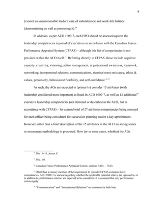 (viewed as unquestionable leader); care of subordinates; and work-life balance
(demonstrating as well as promoting it).14
In addition, as per ACO 1000-7, each HPO should be assessed against the
leadership competencies required of executives in accordance with the Canadian Forces
Performance Appraisal System (CFPAS) – although this list of competencies is not
provided within the ACO itself.15
Referring directly to CFPAS, these include cognitive
capacity, creativity, visioning, action management, organizational awareness, teamwork,
networking, interpersonal relations, communications, stamina/stress resistance, ethics &
values, personality, behavioural flexibility, and self-confidence.16 17
As such, the AGs are expected to (primarily) consider 15 attributes (with
leadership considered most important) as listed in ACO 1000-7, as well as 12 additional18
executive leadership competencies (not itemized or described in the ACO, but in
accordance with CFPAS) – for a grand total of 27 attributes/competencies being assessed
for each officer being considered for succession planning and/or a key appointment.
However, other than a brief description of the 15 attributes in the ACO, no rating scales
or assessment methodology is presented. How (or in some cases, whether) the AGs
14
Ibid., 9-10, Annex C.
15
Ibid., 10.
16
Canadian Forces Performance Appraisal System, sections 7A01 – 7A14.
17
Other than a cursory mention of the requirement to consider CFPAS executive-level
competencies, ACO 1000-7 is unclear regarding whether the applicable potential criteria (as opposed to, or
in addition to, performance criteria) are expected to be considered. It is assumed that only performance
criteria apply.
18
“Communication” and “Interpersonal Relations” are contained in both lists.
8
 