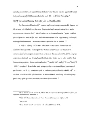 actually assessed officers against these attributes/competencies was not apparent from an
informal survey of AG Chairs conducted in early 2014 by DG Air Pers & Sp.19
RCAF Succession Planning (Potential Lists and Ranking Lists)
The Succession Planning (SP) process is a longer term approach and is focused on
identifying individuals deemed to have the potential and motivation to achieve senior
appointments within the CAF. Identification can begin as early as the Captain rank but
generally occurs at the Major level, and these members will be “aggressively challenged,
developed and mentored… to ensure that such potential can be realized.”20
In order to identify HPOs at the rank of LCol and below, nominations are
submitted throughout the year as part of a “bottom up approach” via the chain of
command, career managers or occupation advisors to the respective AGs. (With very few
exceptions, Colonels had already been identified at the Major and/or LCol rank levels.)
In assessing nominees for succession planning “Potential lists” (called “O-Lists” in ACO
1000-7), previously described criteria are expected to be evaluated based on observed
performance – with key importance paid to leadership potential to reach GO level.21
In
addition, consideration is given to Years of Service (YOS) remaining, second language
proficiency, post-graduate education, and other qualifications.22
19
BGen Neville Russell, email to AG Chairs “RCAF Succession Planning,” 24 January 2014; and
applicable responses listed in Footnote 8.
20
ACO 1000-7, Royal Canadian Air Force Personnel Management – Officers, 8-9.
21
Ibid., C-1/3.
22
BGen Neville Russell, conversation with author, 24 February 2014.
9
 