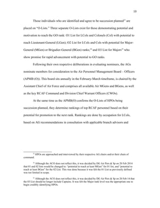 Those individuals who are identified and agree to be succession planned23
are
placed on “O-Lists.” Three separate O-Lists exist for those demonstrating potential and
motivation to reach the GO rank: O1 List for LCols and Colonels (Col) with potential to
reach Lieutenant-General (LGen); O2 List for LCols and Cols with potential for Major-
General (MGen) or Brigadier-General (BGen) ranks;24
and O3 List for Majors25
who
show promise for rapid advancement with potential to GO ranks.
Following their own respective deliberations in evaluating nominees, the AGs
nominate members for consideration to the Air Personnel Management Board – Officers
(APMB (O)). This board sits annually in the February-March timeframe, is chaired by the
Assistant Chief of Air Force and comprises all available Air MGens and BGens, as well
as the key RCAF Command and Division Chief Warrant Officers (CWOs).
At the same time as the APMB(O) confirms the O-Lists of HPOs being
succession planned, they determine rankings of top RCAF personnel based on their
potential for promotion to the next rank. Rankings are done by occupation for LCols,
based on AG recommendations in consultation with applicable branch advisors and
23
HPOs are approached and interviewed by their respective AG chairs and/or their chain of
command.
24
Although the ACO does not reflect this, it was decided by DG Air Pers & Sp on 20 Feb 2014
that 01 and 02 lists would be changed to: “potential to reach at least MGen” for 01 list, and “potential to
reach at least BGen” for the 02 List. This was done because it was felt the 01 List as previously defined
was too limited in scope.
25
Although the ACO does not reflect this, it was decided by DG Air Pers & Sp on 20 Feb 14 that
the 03 List should no longer include Captains. It was felt the Major rank level was the appropriate one to
begin credibly identifying HPOs.
10
 