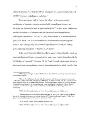chains of command.26
At the Colonel level, rankings are not occupationally based, so all
RCAF Colonels are ranked against each other.27
These rankings are made to “ensure that officers having an appropriate
combination of impressive potential combined with outstanding performance are
identified and challenged in order to compete effectively.”28
In other words, rankings are
used as discriminators to help position HPOs for promotion and/or professional
development opportunities. The “A List” ranks those expected to be promoted within a
year, while the “B List” is for those expected to be promoted in two or three years.29
Because these rankings carry considerable weight in Fall merit boards, the ranking
process takes up the majority of the effort at APMB(O).30
By the end of March, the Chief of Air Force approves the results of the board, and
ranking and potential lists are communicated to supervisors – both within and outside the
RCAF chain of command.31
To do this, DG Air Pers & Sp sends a letter that is ultimately
distributed to succession planned members’ Commanding Officers, which identifies their
26
Although according to results of DG Air Pers & Sp’s informal AG survey, this consultation is
inconsistently applied.
27
DG Air Pers & Sp states there is lack of consultation with the member’s chain of command.
Although it is believed the GOs participating in APMB(O) are familiar enough with the Colonels (in most
cases someone sitting on APMB would have served as a direct supervisor or observed each HPO Colonel
firsthand, in some capacity), the more problematic aspect is the lack of consultation with the chain of
command for Colonels serving in Institutional roles outside the RCAF (in obtaining performance
feedback.)
28
ACO 1000-7, Royal Canadian Air Force Personnel Management – Officers, 14.
29
Although not reflected in currently published ACO, in early 2014, it was decided by DG Air
Pers & Sp to amend these categories to better position RCAF members for merit boards: “A Lists” for
promotion within 1-2 years, and “B Lists” for promotion within 3 years.
30
BGen Neville Russell, email to author, 21 March 2014.
31
ACO 1000-7, Royal Canadian Air Force Personnel Management – Officers, 4, 8-9.
11
 