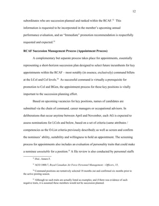 subordinates who are succession planned and ranked within the RCAF.32
This
information is requested to be incorporated in the member’s upcoming annual
performance evaluation, and an “Immediate” promotion recommendation is respectfully
requested and expected.33
RCAF Succession Management Process (Appointment Process)
A complementary but separate process takes place for appointments, essentially
representing a short-horizon succession plan designed to select future incumbents for key
appointments within the RCAF – most notably (in essence, exclusively) command billets
at the LCol and Col levels.34
As successful command is virtually a prerequisite for
promotion to Col and BGen, the appointment process for these key positions is vitally
important to the succession planning effort.
Based on upcoming vacancies for key positions, names of candidates are
submitted via the chain of command, career managers or occupational advisors. In
deliberations that occur anytime between April and November, each AG is expected to
assess nominations for LCols and below, based on a set of criteria (same attributes /
competencies as the O-List criteria previously described); as well as screen and confirm
the nominees’ ability, suitability and willingness to hold an appointment. The screening
process for appointments also includes an evaluation of personality traits that could make
a nominee unsuitable for a position.35
A file review is also conducted by personnel staffs
32
Ibid., Annex F.
33
ACO 1000-7, Royal Canadian Air Force Personnel Management – Officers, 15.
34
Command positions are tentatively selected 18 months out and confirmed six months prior to
the active posting season.
35
Although no such traits are actually listed as examples; and if there was evidence of such
negative traits, it is assumed these members would not be succession planned.
12
 