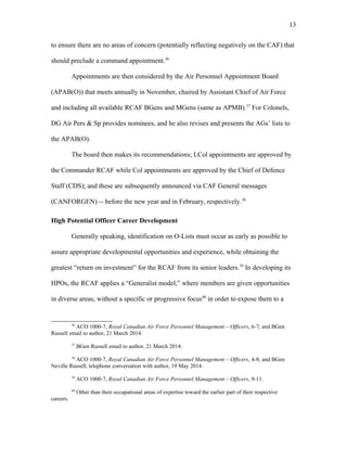 to ensure there are no areas of concern (potentially reflecting negatively on the CAF) that
should preclude a command appointment.36
Appointments are then considered by the Air Personnel Appointment Board
(APAB(O)) that meets annually in November, chaired by Assistant Chief of Air Force
and including all available RCAF BGens and MGens (same as APMB).37
For Colonels,
DG Air Pers & Sp provides nominees, and he also revises and presents the AGs’ lists to
the APAB(O).
The board then makes its recommendations; LCol appointments are approved by
the Commander RCAF while Col appointments are approved by the Chief of Defence
Staff (CDS); and these are subsequently announced via CAF General messages
(CANFORGEN) -- before the new year and in February, respectively.38
High Potential Officer Career Development
Generally speaking, identification on O-Lists must occur as early as possible to
assure appropriate developmental opportunities and experience, while obtaining the
greatest “return on investment” for the RCAF from its senior leaders.39
In developing its
HPOs, the RCAF applies a “Generalist model,” where members are given opportunities
in diverse areas, without a specific or progressive focus40
in order to expose them to a
36
ACO 1000-7, Royal Canadian Air Force Personnel Management – Officers, 6-7; and BGen
Russell email to author, 21 March 2014.
37
BGen Russell email to author, 21 March 2014.
38
ACO 1000-7, Royal Canadian Air Force Personnel Management – Officers, 4-8; and BGen
Neville Russell, telephone conversation with author, 19 May 2014.
39
ACO 1000-7, Royal Canadian Air Force Personnel Management – Officers, 9-11.
40
Other than their occupational areas of expertise toward the earlier part of their respective
careers.
13
 