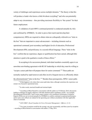 variety of challenges and experiences across multiple domains.41
The theory is that this
will produce a leader who knows a little bit about everything42
and who can potentially
adapt to any circumstance – thus providing maximum flexibility to “the system” for their
future employment.
A validation of each HPO’s continued potential is conducted annually by AGs
and confirmed by APMB(O). In order to prove their merit (and develop their
competencies), HPOs are required to obtain what are colloquially referred to as “ticks in
the box” that are important to career advancement -- including elements such as
operational command, post-secondary (and higher) levels of education, Professional
Development (PD), and proficiency in a second official language. These “ticks in the
box” confirm that an experience, degree or qualification has been earned, although little
attention is paid to the qualitative results of these efforts.43
In accepting to be succession planned, individual members essentially agree to an
unwritten non-binding agreement with RCAF leadership in which they must be willing to
“accept a career path that will prepare them for senior command.”44
These paths are
normally marked by rapid turnover and often involve frequent moves to efficiently obtain
the aforementioned “ticks in the box.”45
Besides these prerequisites, HPOs’ career paths
41
If that happens to be where their career path takes them; although sometimes the experience can
remain very focused in operational areas.
42
In other words, maximal breadth and minimal depth.
43
According to BGen Russell in conversation with the author on 19 February 2014, discussions
leading to rankings are largely subjective with little attention paid to qualitative results. For example,
Developmental Period (DP) 3 and 4 course report content is not considered, Performance Evaluation
Reports (PERs) are not reviewed annually by APMB(O) to confirm continued exceptional performance,
and in some cases officers are ranked for the upcoming year without consultation with their applicable
chain of command.
44
ACO 1000-7, Royal Canadian Air Force Personnel Management – Officers, 11-12.
45
Two years in position would be the average; one year occasionally; and three years by exception
– according to BGen Russell in conversation with author, 27 May 2014.
14
 
