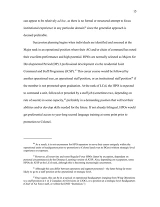 can appear to be relatively ad hoc, as there is no formal or structured attempt to focus
institutional experience in any particular domain46
since the generalist approach is
deemed preferable.
Succession planning begins when individuals are identified and assessed at the
Major rank in an operational position where their AG and/or chain of command has noted
their excellent performance and high potential. HPOs are normally selected as Majors for
Developmental Period (DP) 3 professional development via the residential Joint
Command and Staff Programme (JCSP).47
This career course would be followed by
another operational tour, an operational staff position, or an institutional staff position48
if
the member is not promoted upon graduation. At the rank of LCol, the HPO is expected
to command a unit, followed or preceded by a staff job (sometimes two, depending on
rate of ascent) in some capacity,49
preferably in a demanding position that will test their
abilities and/or develop skills needed for the future. If not already bilingual, HPOs would
get preferential access to year-long second language training at some point prior to
promotion to Colonel.
46
As a result, it is not uncommon for HPO operators to serve their career uniquely within the
operational units or headquarters prior to promotion to Colonel (and even to BGen) without strategic-level
experience or exposure.
47
However, all reservists and some Regular Force HPOs (latter by exception, dependant on
personal circumstances) do the Distance Learning version of JCSP. Also, depending on occupation, some
HPOs do JCSP at the LCol rank, although this is becoming increasingly uncommon.
48
Although this can differ between operators and support personnel – the latter being far more
likely to go to a staff position at the operational or strategic level.
49
Once again, this can be in a tactical or operational headquarters (ranging from Wing Operations
to a staff position at 1 or 2 Canadian Air Divisions or CJOC), or a position at a strategic-level headquarters
(Chief of Air Force staff, or within the DND “Institution.”)
15
 